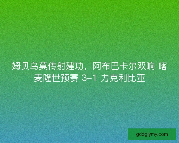 姆贝乌莫传射建功，阿布巴卡尔双响 喀麦隆世预赛 3-1 力克利比亚