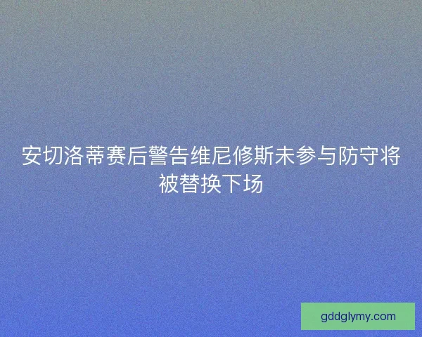 安切洛蒂赛后警告维尼修斯未参与防守将被替换下场 安切洛蒂赛后警告维尼修斯未参与防守将被替换下场