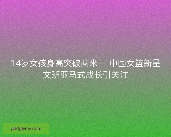 14岁女孩身高突破两米一 中国女篮新星文班亚马式成长引关注 14岁女孩身高突破两米一 中国女篮新星文班亚马式成长引关注
