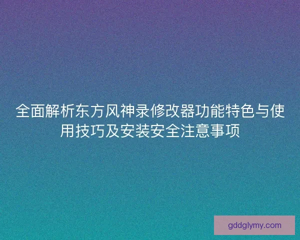 全面解析东方风神录修改器功能特色与使用技巧及安装安全注意事项