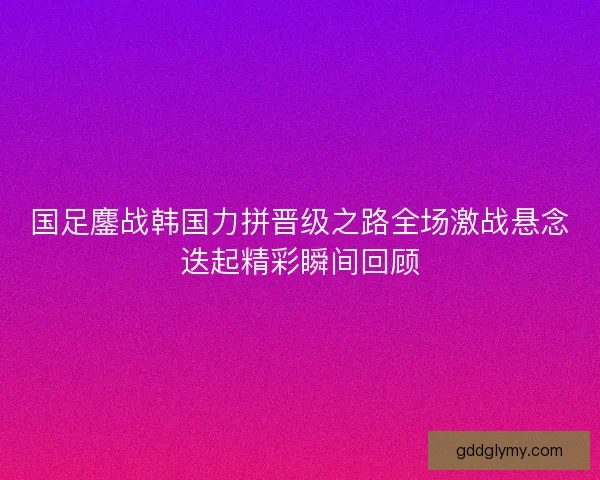 国足鏖战韩国力拼晋级之路全场激战悬念迭起精彩瞬间回顾
