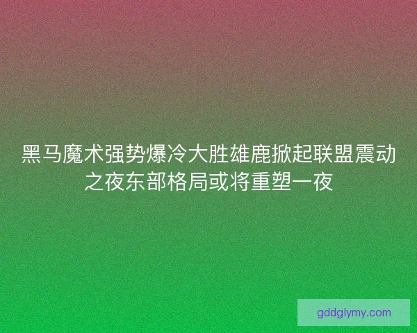 黑马魔术强势爆冷大胜雄鹿掀起联盟震动之夜东部格局或将重塑一夜 黑马魔术强势爆冷大胜雄鹿掀起联盟震动之夜东部格局或将重塑一夜