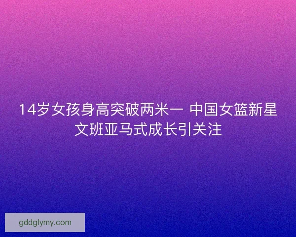 14岁女孩身高突破两米一 中国女篮新星文班亚马式成长引关注 14岁女孩身高突破两米一 中国女篮新星文班亚马式成长引关注