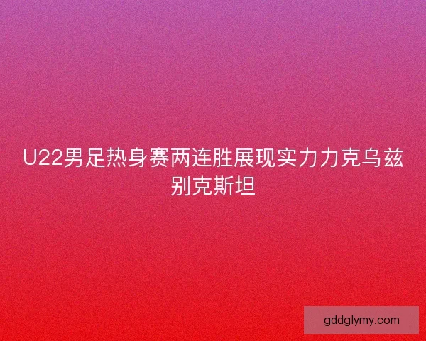 U22男足热身赛两连胜展现实力力克乌兹别克斯坦 U22男足热身赛两连胜展现实力力克乌兹别克斯坦