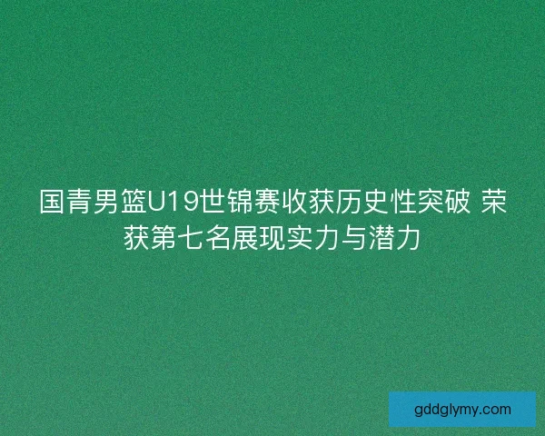 国青男篮U19世锦赛收获历史性突破 荣获第七名展现实力与潜力 国青男篮U19世锦赛收获历史性突破 荣获第七名展现实力与潜力