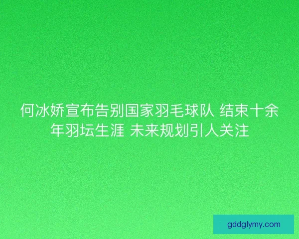 何冰娇宣布告别国家羽毛球队 结束十余年羽坛生涯 未来规划引人关注