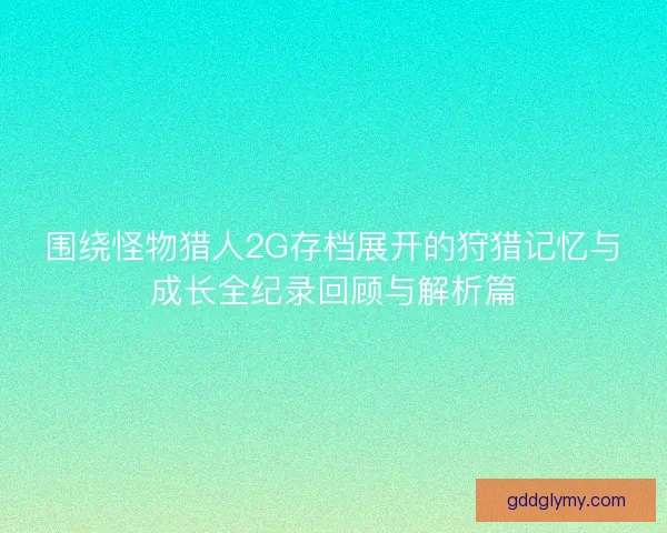围绕怪物猎人2G存档展开的狩猎记忆与成长全纪录回顾与解析篇